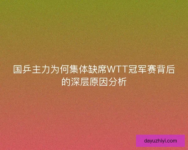 国乒主力为何集体缺席WTT冠军赛背后的深层原因分析 国乒主力为何集体缺席WTT冠军赛背后的深层原因分析