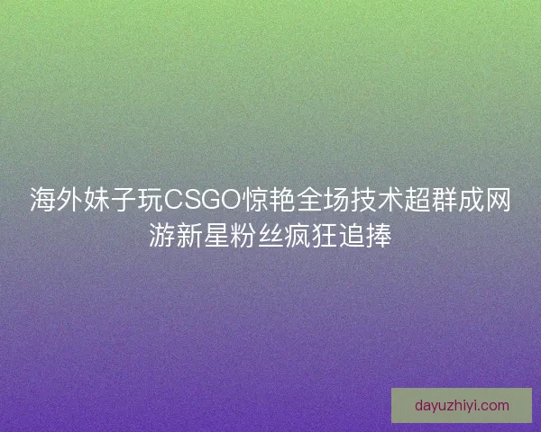 海外妹子玩CSGO惊艳全场技术超群成网游新星粉丝疯狂追捧