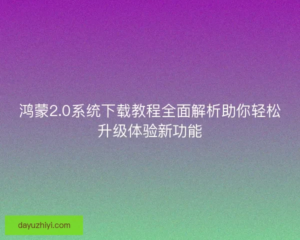 鸿蒙2.0系统下载教程全面解析助你轻松升级体验新功能