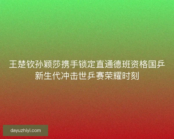 王楚钦孙颖莎携手锁定直通德班资格国乒新生代冲击世乒赛荣耀时刻