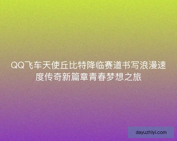 QQ飞车天使丘比特降临赛道书写浪漫速度传奇新篇章青春梦想之旅