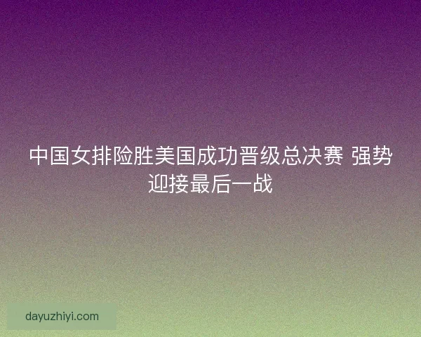 中国女排险胜美国成功晋级总决赛 强势迎接最后一战