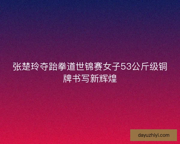 张楚玲夺跆拳道世锦赛女子53公斤级铜牌书写新辉煌 张楚玲夺跆拳道世锦赛女子53公斤级铜牌书写新辉煌