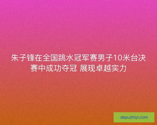 朱子锋在全国跳水冠军赛男子10米台决赛中成功夺冠 展现卓越实力 朱子锋在全国跳水冠军赛男子10米台决赛中成功夺冠 展现卓越实力