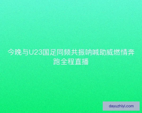 今晚与U23国足同频共振呐喊助威燃情奔跑全程直播