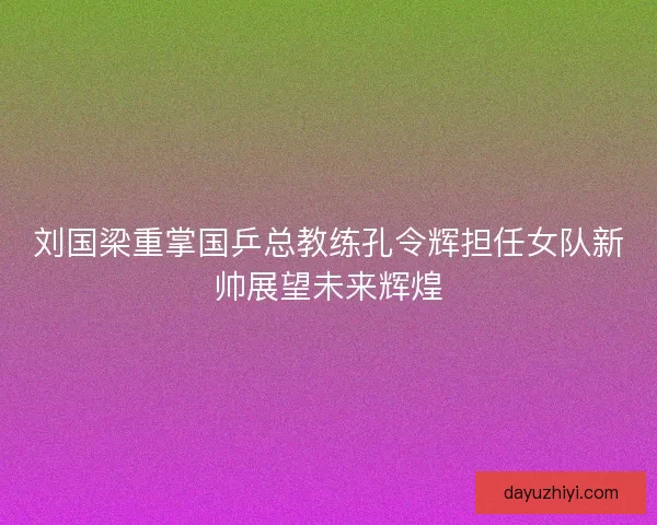 刘国梁重掌国乒总教练孔令辉担任女队新帅展望未来辉煌