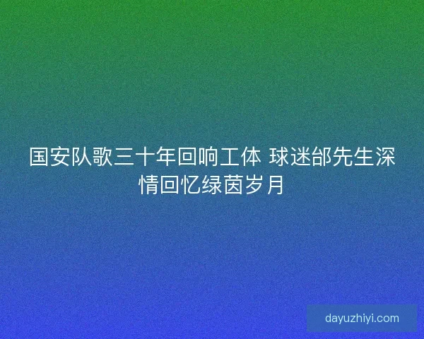 国安队歌三十年回响工体 球迷邰先生深情回忆绿茵岁月
