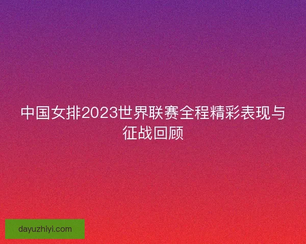 中国女排2023世界联赛全程精彩表现与征战回顾 中国女排2023世界联赛全程精彩表现与征战回顾