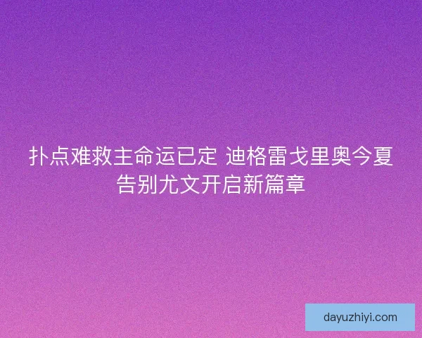 扑点难救主命运已定 迪格雷戈里奥今夏告别尤文开启新篇章