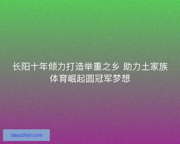 长阳十年倾力打造举重之乡 助力土家族体育崛起圆冠军梦想