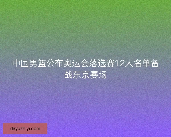 中国男篮公布奥运会落选赛12人名单备战东京赛场