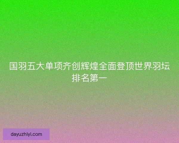 国羽五大单项齐创辉煌全面登顶世界羽坛排名第一 国羽五大单项齐创辉煌全面登顶世界羽坛排名第一