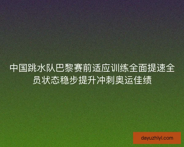 中国跳水队巴黎赛前适应训练全面提速全员状态稳步提升冲刺奥运佳绩