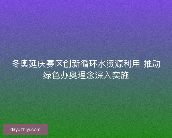 冬奥延庆赛区创新循环水资源利用 推动绿色办奥理念深入实施