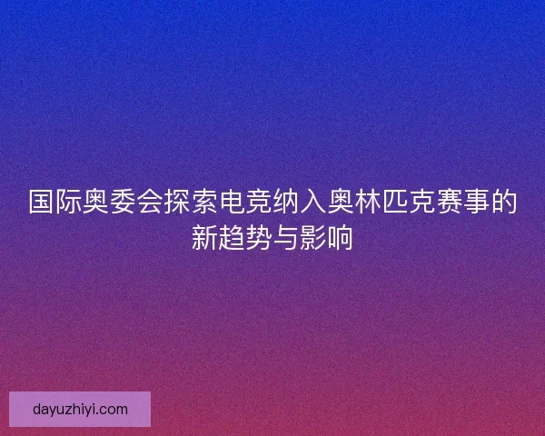 国际奥委会探索电竞纳入奥林匹克赛事的新趋势与影响