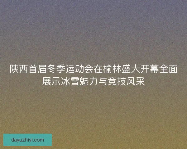 陕西首届冬季运动会在榆林盛大开幕全面展示冰雪魅力与竞技风采