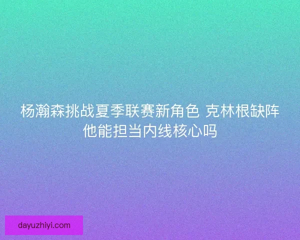 杨瀚森挑战夏季联赛新角色 克林根缺阵他能担当内线核心吗