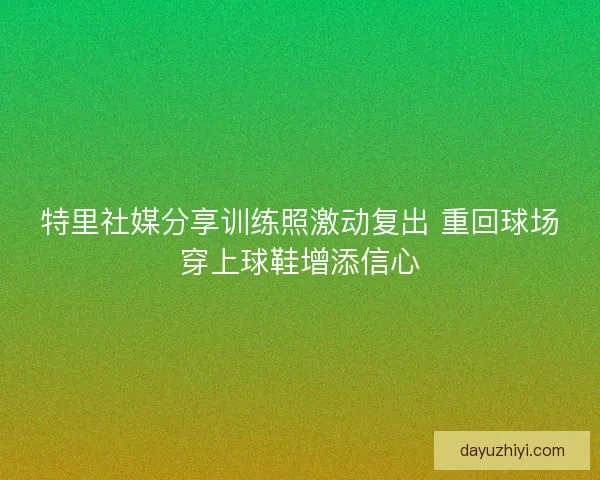 特里社媒分享训练照激动复出 重回球场穿上球鞋增添信心
